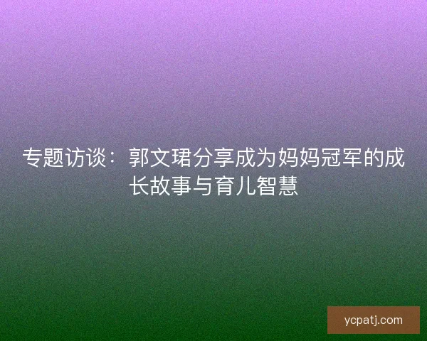专题访谈：郭文珺分享成为妈妈冠军的成长故事与育儿智慧