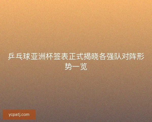 乒乓球亚洲杯签表正式揭晓各强队对阵形势一览